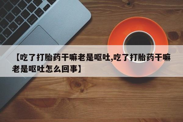 正品私人卖打胎药微信【吃了打胎药干嘛老是呕吐,吃了打胎药干嘛老是呕吐怎么回事】