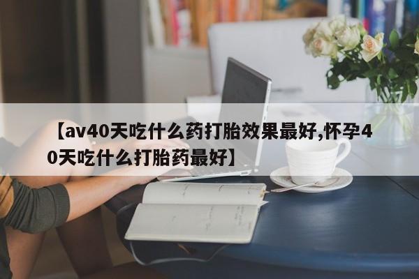 正品私人卖打胎药微信【av40天吃什么药打胎效果最好,怀孕40天吃什么打胎药最好】