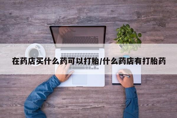 正品私人卖打胎药微信在药店买什么药可以打胎/什么药店有打胎药