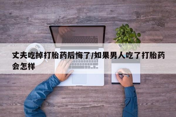 正品私人卖打胎药微信丈夫吃掉打胎药后悔了/如果男人吃了打胎药会怎样