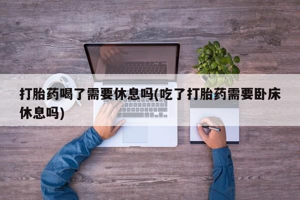 正品私人卖打胎药微信打胎药喝了需要休息吗(吃了打胎药需要卧床休息吗)