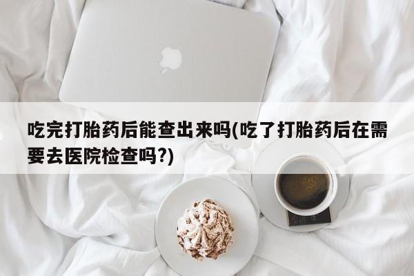 正品私人卖打胎药微信吃完打胎药后能查出来吗(吃了打胎药后在需要去医院检查吗?)