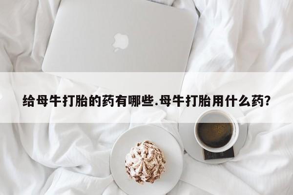 正品私人卖打胎药微信给母牛打胎的药有哪些.母牛打胎用什么药？