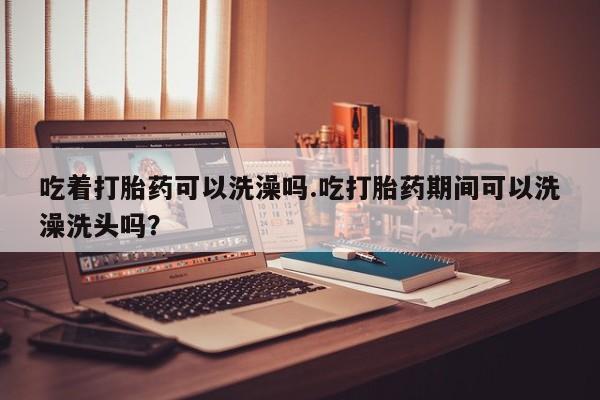 正品私人卖打胎药微信吃着打胎药可以洗澡吗.吃打胎药期间可以洗澡洗头吗？
