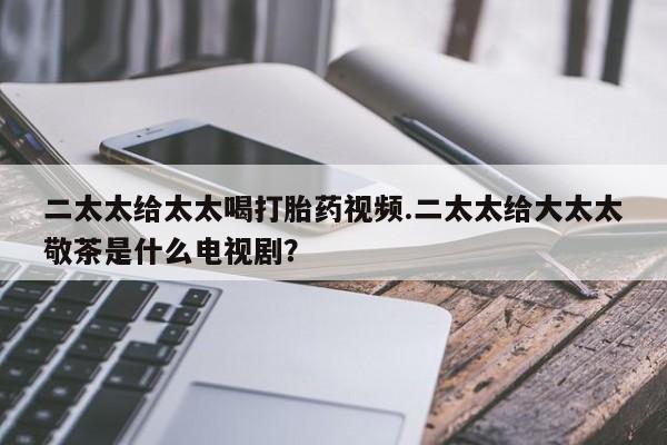 正品私人卖打胎药微信二太太给太太喝打胎药视频.二太太给大太太敬茶是什么电视剧？