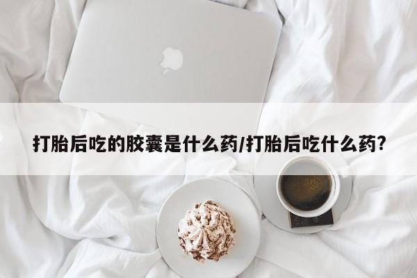 正品私人卖打胎药微信打胎后吃的胶囊是什么药/打胎后吃什么药?