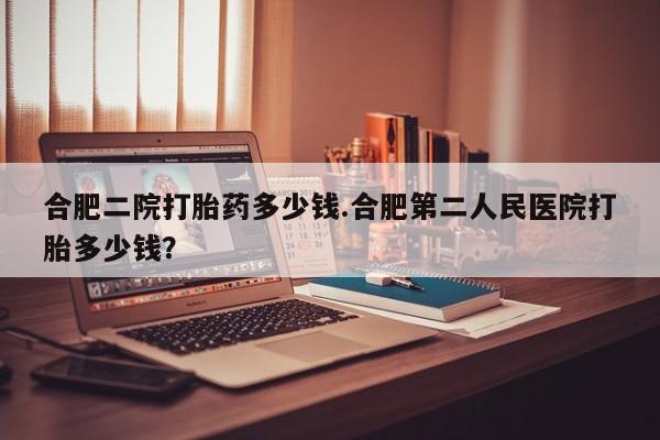 正品私人卖打胎药微信合肥二院打胎药多少钱.合肥第二人民医院打胎多少钱？