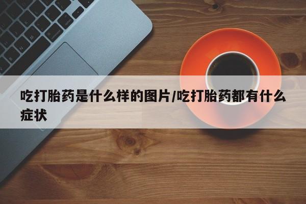 正品私人卖打胎药微信吃打胎药是什么样的图片/吃打胎药都有什么症状