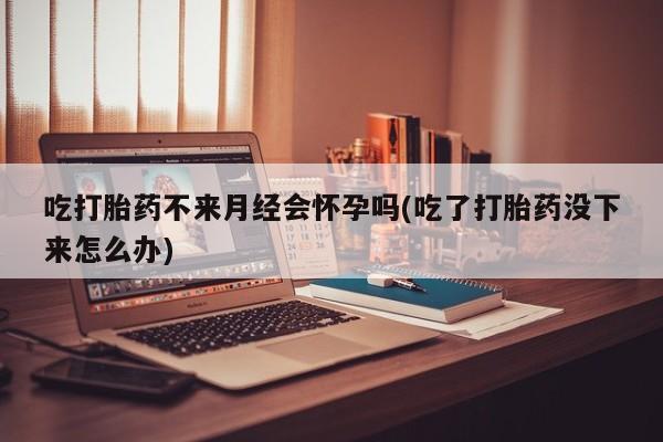 正品私人卖打胎药微信吃打胎药不来月经会怀孕吗(吃了打胎药没下来怎么办)