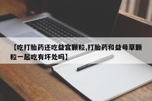正品私人卖打胎药微信【吃打胎药还吃益宫颗粒,打胎药和益母草颗粒一起吃有坏处吗】