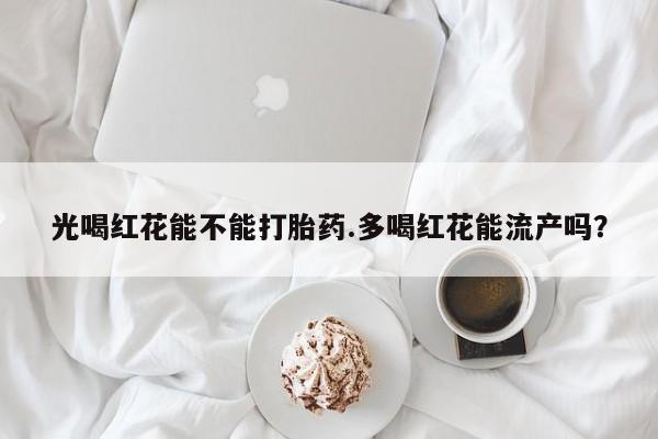 正品私人卖打胎药微信光喝红花能不能打胎药.多喝红花能流产吗？