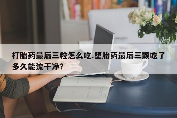 正品私人卖打胎药微信打胎药最后三粒怎么吃.堕胎药最后三颗吃了多久能流干净？