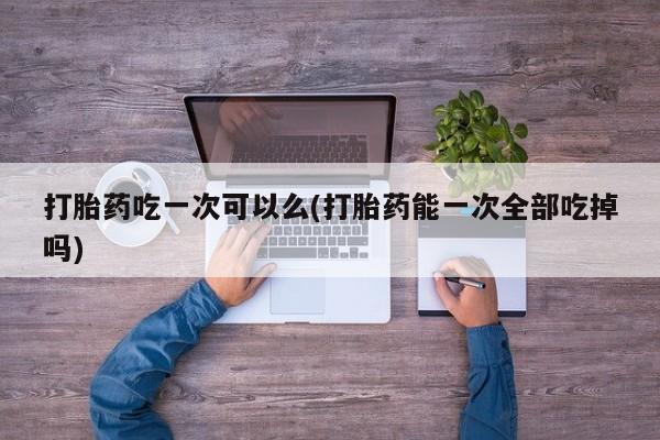 正品私人卖打胎药微信打胎药吃一次可以么(打胎药能一次全部吃掉吗)