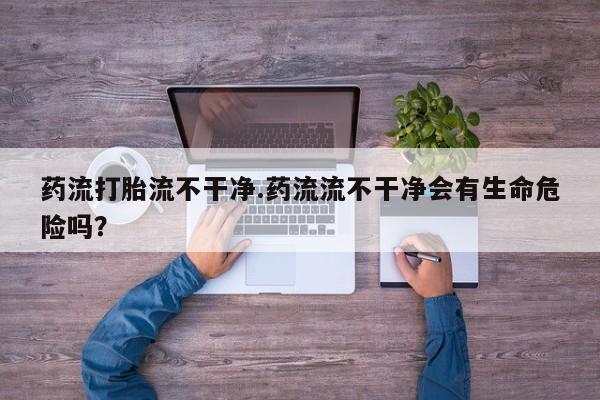 正品私人卖打胎药微信药流打胎流不干净.药流流不干净会有生命危险吗？