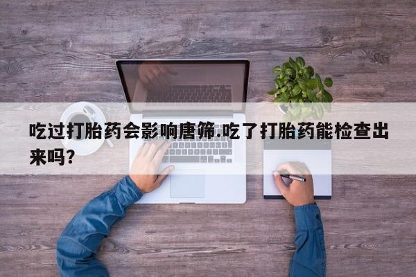 正品私人卖打胎药微信吃过打胎药会影响唐筛.吃了打胎药能检查出来吗？