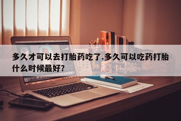 正品私人卖打胎药微信多久才可以去打胎药吃了.多久可以吃药打胎什么时候最好？