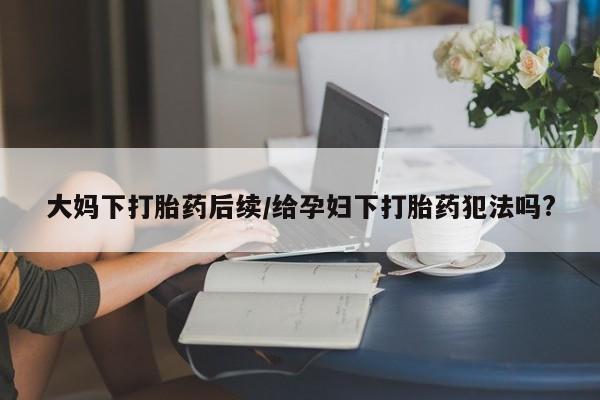 正品私人卖打胎药微信大妈下打胎药后续/给孕妇下打胎药犯法吗?