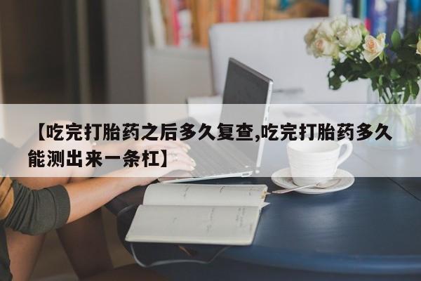 正品私人卖打胎药微信【吃完打胎药之后多久复查,吃完打胎药多久能测出来一条杠】