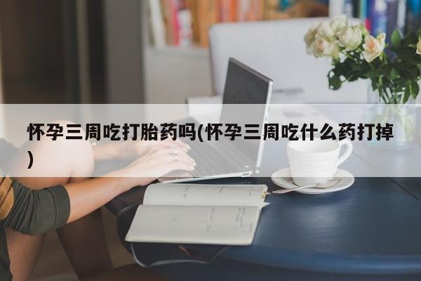 正品私人卖打胎药微信怀孕三周吃打胎药吗(怀孕三周吃什么药打掉)