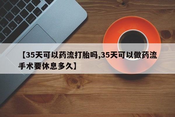 正品私人卖打胎药微信【35天可以药流打胎吗,35天可以做药流手术要休息多久】