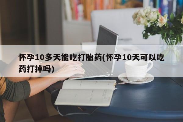 正品私人卖打胎药微信怀孕10多天能吃打胎药(怀孕10天可以吃药打掉吗)