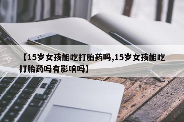 正品私人卖打胎药微信【15岁女孩能吃打胎药吗,15岁女孩能吃打胎药吗有影响吗】